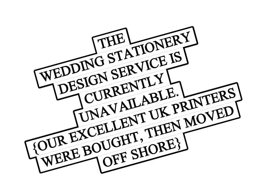  THE 
 WEDDING STATIONERY 
 DESIGN SERVICE IS 
 CURRENTLY 
 UNAVAILABLE. 
 {OUR EXCELLENT UK PRINTERS 
 WERE BOUGHT, THEN MOVED 
 OFF SHORE} 